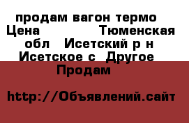 продам вагон термо › Цена ­ 30 000 - Тюменская обл., Исетский р-н, Исетское с. Другое » Продам   